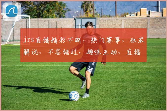 jrs直播精彩不断，热门赛事，独家解说，不容错过，趣味互动，直播亮点纷呈，惊喜不断