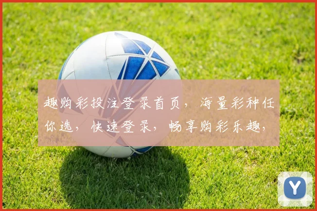 趣购彩投注登录首页，海量彩种任你选，快速登录，畅享购彩乐趣，专业服务，体验非凡